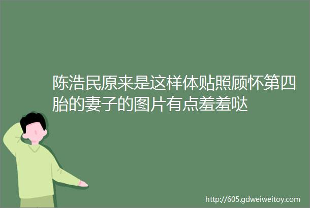 陈浩民原来是这样体贴照顾怀第四胎的妻子的图片有点羞羞哒